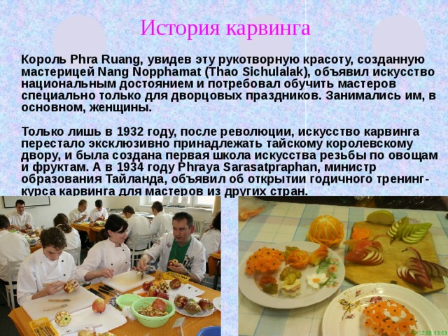 История карвинга Король Phra Ruang, увидев эту рукотворную красоту, созданную мастерицей Nang Nopphamat (Thao Sichulalak), объявил искусство национальным достоянием и потребовал обучить мастеров специально только для дворцовых праздников. Занимались им, в основном, женщины.   Только лишь в 1932 году, после революции, искусство карвинга перестало эксклюзивно принадлежать тайскому королевскому двору, и была создана первая школа искусства резьбы по овощам и фруктам. А в 1934 году Phraya Sarasatpraphan, министр образования Тайланда, объявил об открытии годичного тренинг-курса карвинга для мастеров из других стран. 