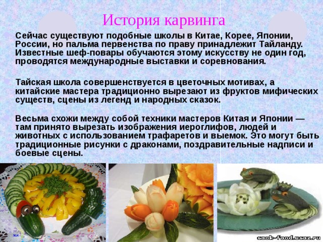 История карвинга Сейчас существуют подобные школы в Китае, Корее, Японии, России, но пальма первенства по праву принадлежит Тайланду. Известные шеф-повары обучаются этому искусству не один год, проводятся международные выставки и соревнования.   Тайская школа совершенствуется в цветочных мотивах, а китайские мастера традиционно вырезают из фруктов мифических существ, сцены из легенд и народных сказок.   Весьма схожи между собой техники мастеров Китая и Японии — там принято вырезать изображения иероглифов, людей и животных с использованием трафаретов и выемок. Это могут быть традиционные рисунки с драконами, поздравительные надписи и боевые сцены.    