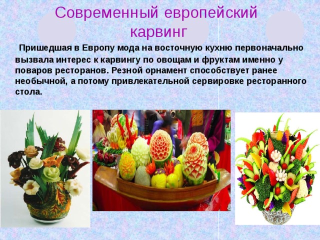 Современный европейский карвинг   Пришедшая в Европу мода на восточную кухню первоначально вызвала интерес к карвингу по овощам и фруктам именно у поваров ресторанов. Резной орнамент способствует ранее необычной, а потому привлекательной сервировке ресторанного стола.    