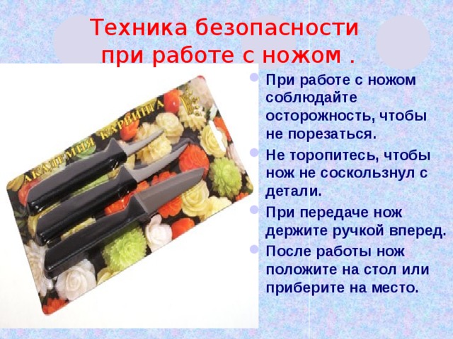 Техника безопасности  при работе с ножом . При работе с ножом соблюдайте осторожность, чтобы не порезаться. Не торопитесь, чтобы нож не соскользнул с детали. При передаче нож держите ручкой вперед. После работы нож положите на стол или приберите на место.  