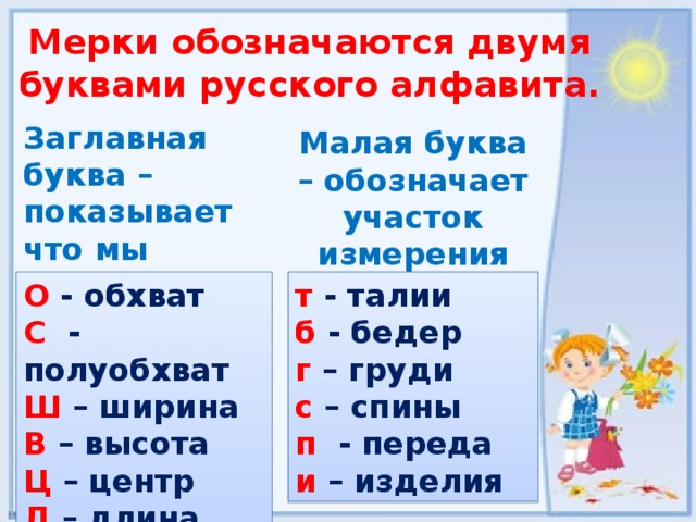 Мерки обозначаются двумя буквами русского алфавита. Заглавная буква – показывает что мы измеряем Малая буква – обозначает участок измерения О - обхват т  - талии б  - бедер С - полуобхват Ш – ширина г – груди с  – спины В – высота п  - переда Ц  – центр Д – длина и  – изделия 