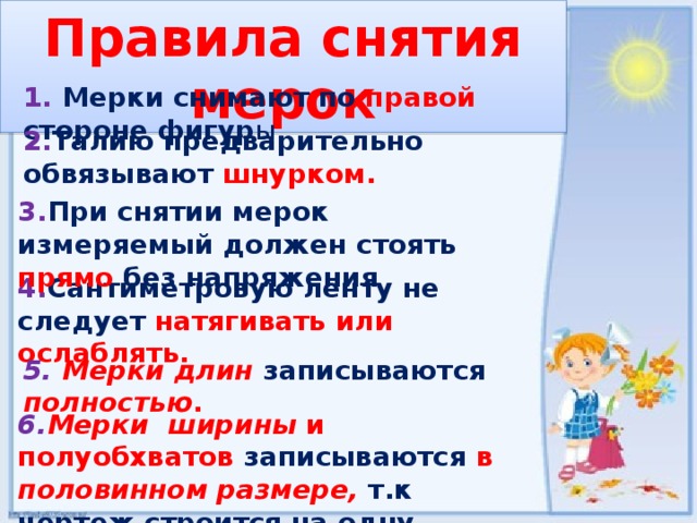 Правила снятия мерок 1. Мерки снимают по правой  стороне фигур ы. 2. Талию предварительно обвязывают шнурком. 3. При снятии мерок измеряемый должен стоять  прямо без напряжения 4. Сантиметровую ленту не следует натягивать или ослаблять. 5.  Мерки длин  записываются полностью . 6. Мерки ширины и полуобхватов  записываются  в половинном размере, т.к  чертеж строится на одну половины фигуры. 