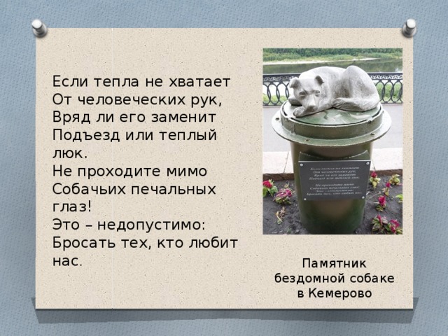 Если тепла не хватает От человеческих рук, Вряд ли его заменит Подъезд или теплый люк. Не проходите мимо Собачьих печальных глаз! Это – недопустимо: Бросать тех, кто любит нас . Памятник бездомной собаке в Кемерово 