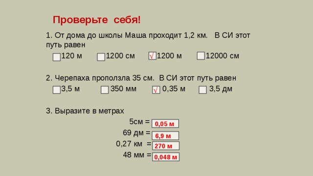 Проверьте себя! 1. От дома до школы Маша проходит 1,2 км. В СИ этот путь равен  120 м 1200 см  1200 м 12000 см 2. Черепаха проползла 35 см. В СИ этот путь равен  3,5 м 350 мм 0,35 м 3,5 дм 3. Выразите в метрах  5см =  69 дм =  0,27 км =  48 мм = √ √ 0,05 м 6,9 м 270 м 0,048 м 