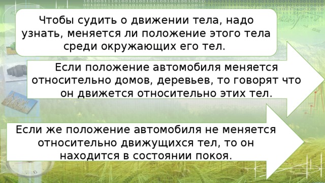 Чтобы судить о движении тела, надо узнать, меняется ли положение этого тела среди окружающих его тел. Если положение автомобиля меняется относительно домов, деревьев, то говорят что он движется относительно этих тел. Если же положение автомобиля не меняется относительно движущихся тел, то он находится в состоянии покоя. 