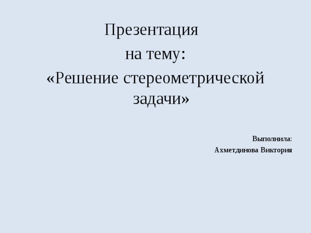 Презентация на тему: «Решение стереометрической задачи» Выполнила: Ахметдинова Виктория 