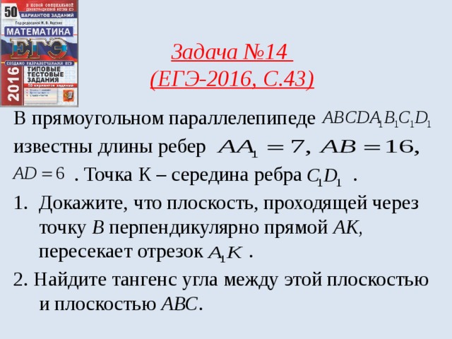 Задача №14 (ЕГЭ-2016, С.43) В прямоугольном параллелепипеде известны длины ребер  . Точка К – середина ребра . Докажите, что плоскость, проходящей через точку В перпендикулярно прямой АК, пересекает отрезок . 2. Найдите тангенс угла между этой плоскостью и плоскостью АВС . 