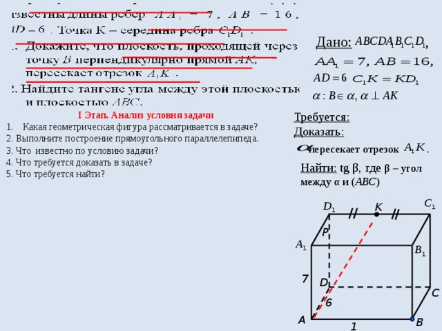  Дано: , I Этап. Анализ условия задачи Требуется: Какая геометрическая фигура рассматривается в задаче? Доказать: 2. Выполните построение прямоугольного параллелепипеда.  пересекает отрезок . 3. Что известно по условию задачи? 4. Что требуется доказать в задаче? 5. Что требуется найти? Найти: tg β, где β – угол между α и ( АВС ) С 1 D 1 K P А 1 В 1 7 D C 6 A B 16  