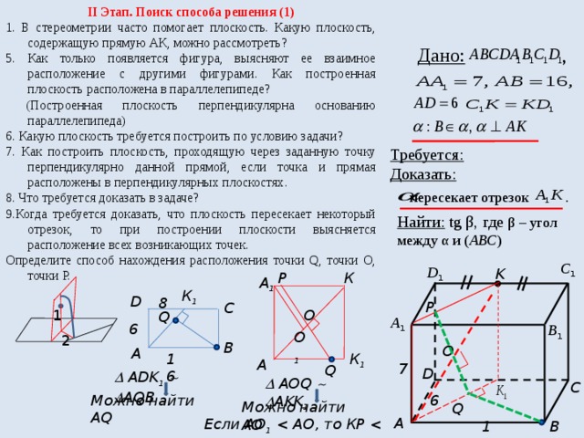II Этап. Поиск способа решения (1) 1. В стереометрии часто помогает плоскость. Какую плоскость, содержащую прямую АК, можно рассмотреть? 5. Как только появляется фигура, выясняют ее взаимное расположение с другими фигурами. Как построенная плоскость расположена в параллелепипеде?  (Построенная плоскость перпендикулярна основанию параллелепипеда) 6. Какую плоскость требуется построить по условию задачи? 7. Как построить плоскость, проходящую через заданную точку перпендикулярно данной прямой, если точка и прямая расположены в перпендикулярных плоскостях. 8. Что требуется доказать в задаче? 9.Когда требуется доказать, что плоскость пересекает некоторый отрезок, то при построении плоскости выясняется расположение всех возникающих точек. Определите способ нахождения расположения точки Q, точки О, точки Р.  Дано: , Требуется: Доказать:  пересекает отрезок . Найти: tg β, где β – угол между α и ( АВС ) С 1 D 1 K К Р А 1 К 1 D 8 P C 1 О Q А 1 6 В 1 О 1 2 В О А 16 К 1 А 7 Q D   ADK 1     AQB   AОQ    AKK 1 C Можно найти АQ 6 Можно найти АО Q A Если АО 1  1  16 B  