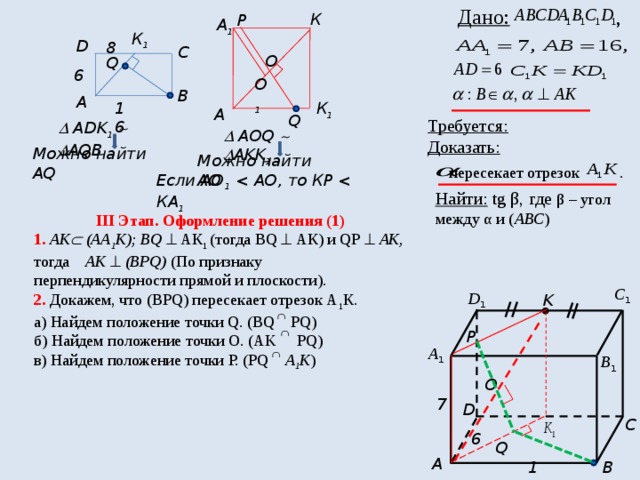  Дано: , К Р А 1 К 1 D 8 C О Q 6 О 1 В А 16 К 1 А Q Требуется: Доказать:  пересекает отрезок .   ADK 1     AQB   AОQ    AKK 1 Можно найти АQ Можно найти АО Если АО 1  1  Найти: tg β, где β – угол между α и ( АВС ) III Этап. Оформление решения (1) 1. АК  (АА 1 К); ВQ  АК 1 (тогда ВQ  АК) и QР   АК, тогда АК   (ВPQ) (По признаку перпендикулярности прямой и плоскости). 2. Докажем, что (ВРQ) пересекает отрезок А 1 К. а) Найдем положение точки Q. (BQ PQ) б) Найдем положение точки О. (AK PQ) в) Найдем положение точки Р. (PQ А 1 К ) С 1 D 1 K P А 1 В 1 О 7 D C 6 Q A B 16 