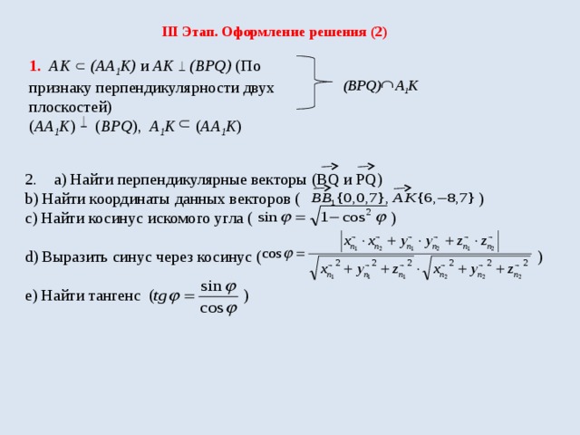 III Этап. Оформление решения (2) 1. АК (АА 1 К) и АК (ВPQ) (По признаку перпендикулярности двух плоскостей) ( АА 1 К ) ( ВPQ ), А 1 К ( АА 1 К )  (BPQ) А 1 К а) Найти перпендикулярные векторы (BQ и PQ) b) Найти координаты данных векторов ( ) с) Найти косинус искомого угла ( ) d) Выразить синус через косинус ( ) е) Найти тангенс ( ) 