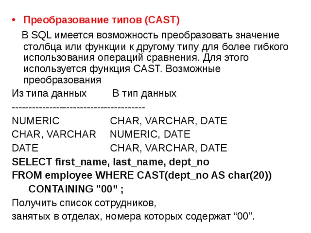 Преобразование  типов (CAST)  В SQL имеется возможность преобразовать значение столбца или функции к другому типу для более гибкого использования операций сравнения. Для этого используется функция CAST. Возможные преобразования Из типа данных  В тип данных --------------------------------------- NUMERIC   CHAR, VARCHAR, DATE CHAR, VARCHAR   NUMERIC, DATE DATE    CHAR, VARCHAR, DATE SELECT first_name, last_name, dept_no FROM employee  WHERE CAST(dept_no AS char(20))  CONTAINING 