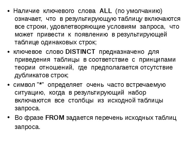 • Наличие ключевого слова ALL (по умолчанию) означает, что в результирующую таблицу включаются все строки, удовлетворяющие условиям запроса, что может привести к появлению в результирующей таблице одинаковых строк; • ключевое слово DISTINCT предназначено для приведения таблицы в соответствие с принципами теории отношений, где предполагается отсутствие дубликатов строк; • символ 