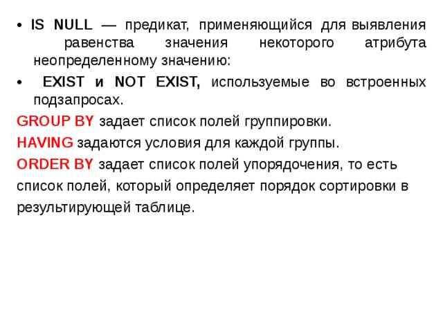 • IS NULL — предикат, применяющийся для выявления равенства значения некоторого атрибута неопределенному значению: • EXIST и NOT EXIST, используемые во встроенных подзапросах. GROUP BY задает список полей группировки. HAVING задаются условия для каждой группы. ORDER BY задает список полей упорядочения, то есть список полей, который определяет порядок сортировки в результирующей таблице. 