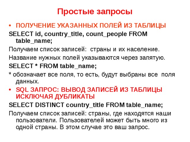 Простые запросы ПОЛУЧЕНИЕ УКАЗАННЫХ ПОЛЕЙ ИЗ ТАБЛИЦЫ SELECT id, country_title, count_people FROM table_name; Получаем список записей: страны и их население. Название нужных полей указываются через запятую. SELECT * FROM table_name; * обозначает все поля, то есть, будут выбраны все  поля данных. SQL ЗАПРОС: ВЫВОД ЗАПИСЕЙ ИЗ ТАБЛИЦЫ ИСКЛЮЧАЯ ДУБЛИКАТЫ SELECT DISTINCT country_title FROM table_name; Получаем список записей: страны, где находятся наши пользователи. Пользователей может быть много из одной страны. В этом случае это ваш запрос. 