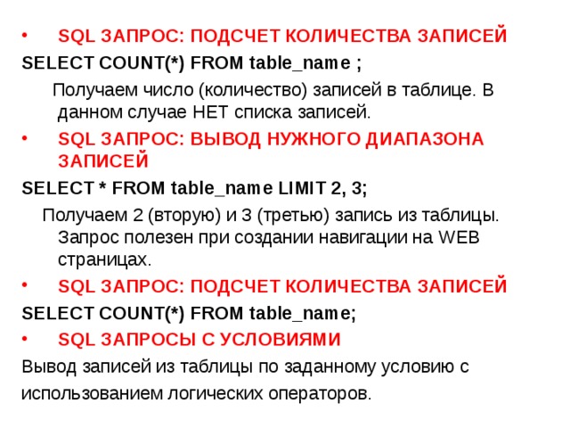 SQL ЗАПРОС: ПОДСЧЕТ КОЛИЧЕСТВА ЗАПИСЕЙ SELECT COUNT(*) FROM table_name ;   Получаем число (количество) записей в таблице. В данном случае НЕТ списка записей. SQL ЗАПРОС: ВЫВОД НУЖНОГО ДИАПАЗОНА ЗАПИСЕЙ SELECT * FROM table_name LIMIT 2, 3;   Получаем 2 (вторую) и 3 (третью) запись из таблицы. Запрос полезен при создании навигации на WEB страницах. SQL ЗАПРОС: ПОДСЧЕТ КОЛИЧЕСТВА ЗАПИСЕЙ SELECT COUNT(*) FROM table_name; SQL ЗАПРОСЫ С УСЛОВИЯМИ Вывод записей из таблицы по заданному условию с использованием логических операторов. 
