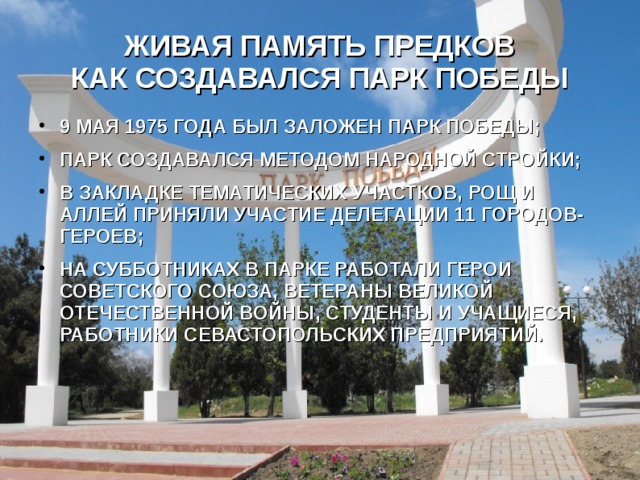 ЖИВАЯ ПАМЯТЬ ПРЕДКОВ  КАК СОЗДАВАЛСЯ ПАРК ПОБЕДЫ 9 МАЯ 1975 ГОДА БЫЛ ЗАЛОЖЕН ПАРК ПОБЕДЫ; ПАРК СОЗДАВАЛСЯ МЕТОДОМ НАРОДНОЙ СТРОЙКИ; В ЗАКЛАДКЕ ТЕМАТИЧЕСКИХ УЧАСТКОВ, РОЩ И АЛЛЕЙ ПРИНЯЛИ УЧАСТИЕ ДЕЛЕГАЦИИ 11 ГОРОДОВ-ГЕРОЕВ; НА СУББОТНИКАХ В ПАРКЕ РАБОТАЛИ ГЕРОИ СОВЕТСКОГО СОЮЗА, ВЕТЕРАНЫ ВЕЛИКОЙ ОТЕЧЕСТВЕННОЙ ВОЙНЫ, СТУДЕНТЫ И УЧАЩИЕСЯ, РАБОТНИКИ СЕВАСТОПОЛЬСКИХ ПРЕДПРИЯТИЙ. 