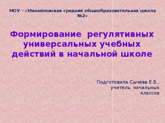 МОУ – «Михайловская средняя общеобразовательная школа №2» Формирование регулятивных универсальных учебных действий в начальной школе Подготовила Сычева Е.В., учитель начальных классов 