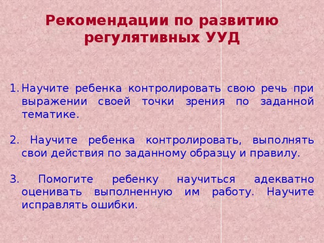 Рекомендации по развитию регулятивных УУД Научите ребенка контролировать свою речь при выражении своей точки зрения по заданной тематике. 2. Научите ребенка контролировать, выполнять свои действия по заданному образцу и правилу. 3. Помогите ребенку научиться адекватно оценивать выполненную им работу. Научите исправлять ошибки. 