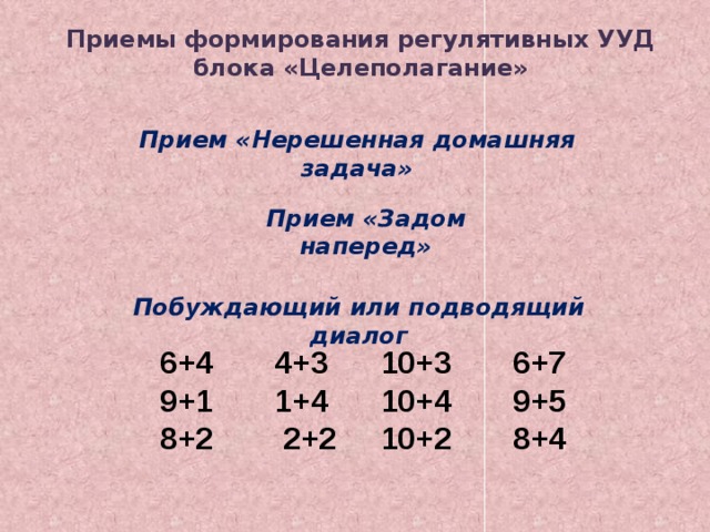 Приемы формирования регулятивных УУД блока «Целеполагание» Прием «Нерешенная домашняя задача» Прием «Задом наперед» Побуждающий или подводящий диалог 6+4       4+3      10+3       6+7 9+1       1+4      10+4       9+5 8+2   2+2    10+2      8+4 