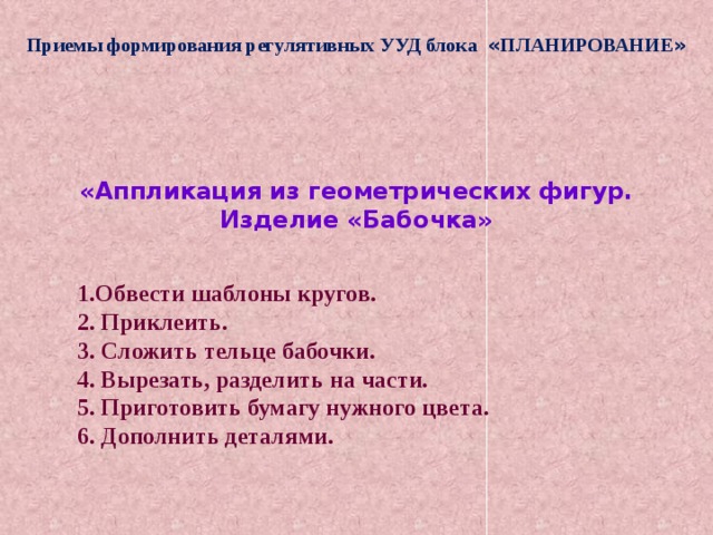 Приемы формирования регулятивных УУД блока « ПЛАНИРОВАНИЕ » «Аппликация из геометрических фигур. Изделие «Бабочка» 1.Обвести шаблоны кругов. 2. Приклеить. 3. Сложить тельце бабочки. 4. Вырезать, разделить на части. 5. Приготовить бумагу нужного цвета. 6. Дополнить деталями. 
