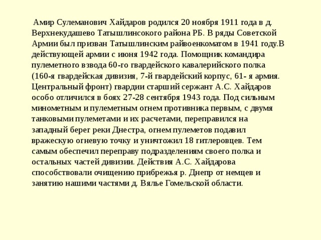   Амир Сулеманович Хайдаров родился 20 ноября 1911 года в д. Верхнекудашево Татышлинсокого района РБ. В ряды Советской Армии был призван Татышлинским райвоенкоматом в 1941 году.В действующей армии с июня 1942 года. Помощник командира пулеметного взвода 60-го гвардейского кавалерийского полка (160-я гвардейская дивизия, 7-й гвардейский корпус, 61- я армия. Центральный фронт) гвардии старший сержант А.С. Хайдаров особо отличился в боях 27-28 сентября 1943 года. Под сильным минометным и пулеметным огнем противника первым, с двумя танковыми пулеметами и их расчетами, переправился на западный берег реки Днестра, огнем пулеметов подавил вражескую огневую точку и уничтожил 18 гитлеровцев. Тем самым обеспечил переправу подразделениям своего полка и остальных частей дивизии. Действия А.С. Хайдарова способствовали очищению прибрежья р. Днепр от немцев и занятию нашими частями д. Вялье Гомельской области. 