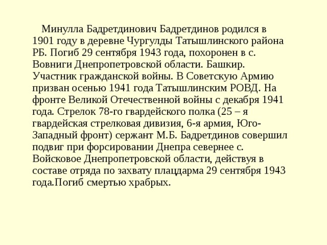   Минулла Бадретдинович Бадретдинов родился в 1901 году в деревне Чургулды Татышлинского района РБ. Погиб 29 сентября 1943 года, похоронен в с. Вовниги Днепропетровской области. Башкир. Участник гражданской войны. В Советскую Армию призван осенью 1941 года Татышлинским РОВД. На фронте Великой Отечественной войны с декабря 1941 года. Стрелок 78-го гвардейского полка (25 – я гвардейская стрелковая дивизия, 6-я армия, Юго-Западный фронт) сержант М.Б. Бадретдинов совершил подвиг при форсировании Днепра севернее с. Войсковое Днепропетровской области, действуя в составе отряда по захвату плацдарма 29 сентября 1943 года.Погиб смертью храбрых. 