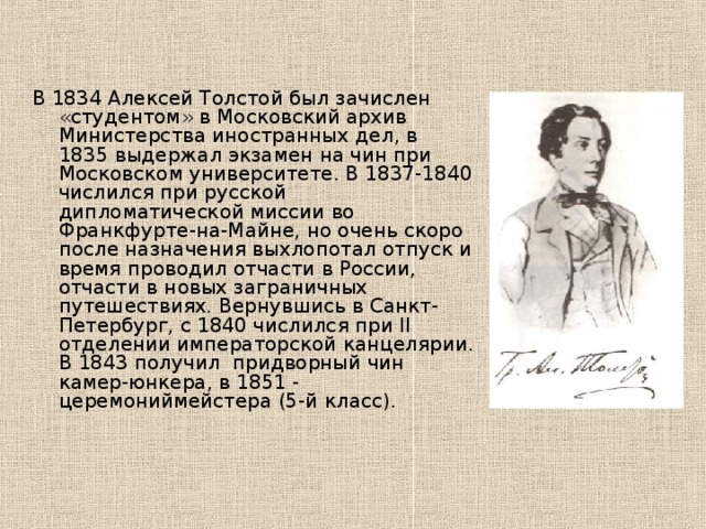 В 1834 Алексей Толстой был зачислен «студентом» в Московский архив Министерства иностранных дел, в 1835 выдержал экзамен на чин при Московском университете. В 1837-1840 числился при русской дипломатической миссии во Франкфурте-на-Майне, но очень скоро после назначения выхлопотал отпуск и время проводил отчасти в России, отчасти в новых заграничных путешествиях. Вернувшись в Санкт-Петербург, с 1840 числился при II отделении императорской канцелярии. В 1843 получил придворный чин камер-юнкера, в 1851 - церемониймейстера (5-й класс). 