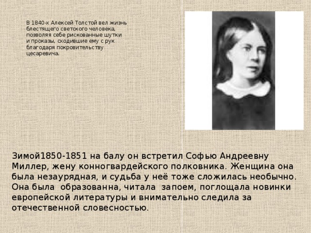     В 1840-х Алексей Толстой вел жизнь блестящего светского человека, позволяя себе рискованные шутки и проказы, сходившие ему с рук благодаря покровительству цесаревича.      Зимой1850-1851 на балу он встретил Софью Андреевну Миллер, жену конногвардейского полковника. Женщина она была незаурядная, и судьба у неё тоже сложилась необычно. Она была образованна, читала запоем, поглощала новинки европейской литературы и внимательно следила за отечественной словесностью.   