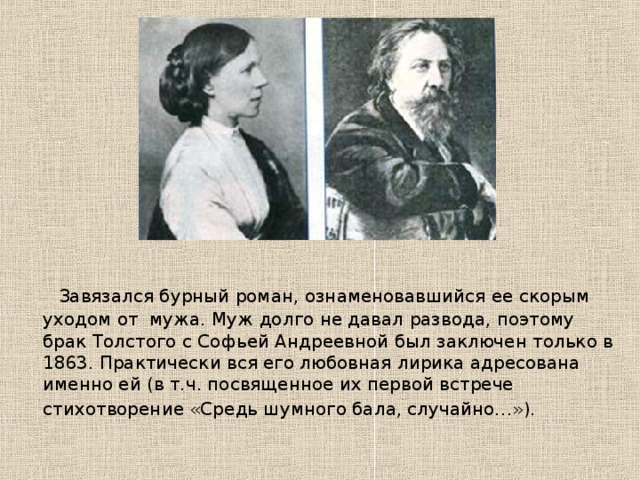  Завязался бурный роман, ознаменовавшийся ее скорым уходом от мужа. Муж долго не давал развода, поэтому брак Толстого с Софьей Андреевной был заключен только в 1863. Практически вся его любовная лирика адресована именно ей (в т.ч. посвященное их первой встрече стихотворение «Средь шумного бала, случайно…»).  