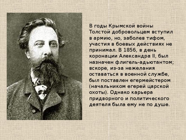 В годы Крымской войны Толстой добровольцем вступил в армию, но, заболев тифом, участия в боевых действиях не принимал. В 1856, в день коронации Александра II, был назначен флигель-адьютантом; вскоре, из-за нежелания оставаться в военной службе, был поставлен егермейстером (начальником егерей царской охоты). Однако карьера придворного и политического деятеля была ему не по душе. 