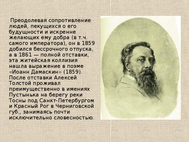 Преодолевая сопротивление людей, пекущихся о его будущности и искренне желающих ему добра (в т.ч. самого императора), он в 1859 добился бессрочного отпуска, а в 1861 — полной отставки, эта житейская коллизия нашла выражение в поэме «Иоанн Дамаскин» (1859). После отставки Алексей Толстой проживал преимущественно в имениях Пустынька на берегу реки Тосны под Санкт-Петербургом и Красный Рог в Черниговской губ., занимаясь почти исключительно словесностью. 