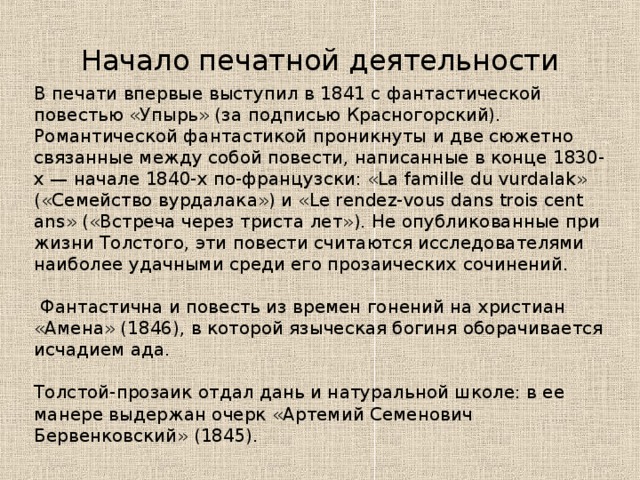 Начало печатной деятельности В печати впервые выступил в 1841 с фантастической повестью «Упырь» (за подписью Красногорский). Романтической фантастикой проникнуты и две сюжетно связанные между собой повести, написанные в конце 1830-х — начале 1840-х по-французски: «La famille du vurdalak» («Семейство вурдалака») и «Le rendez-vous dans trois cent ans» («Встреча через триста лет»). Не опубликованные при жизни Толстого, эти повести считаются исследователями наиболее удачными среди его прозаических сочинений.  Фантастична и повесть из времен гонений на христиан «Амена» (1846), в которой языческая богиня оборачивается исчадием ада. Толстой-прозаик отдал дань и натуральной школе: в ее манере выдержан очерк «Артемий Семенович Бервенковский» (1845). 