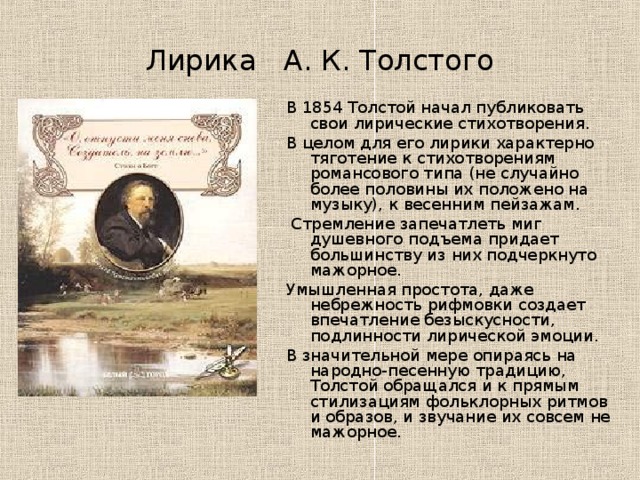 Лирика А. К. Толстого В 1854 Толстой начал публиковать свои лирические стихотворения. В целом для его лирики характерно тяготение к стихотворениям романсового типа (не случайно более половины их положено на музыку), к весенним пейзажам.  Стремление запечатлеть миг душевного подъема придает большинству из них подчеркнуто мажорное. Умышленная простота, даже небрежность рифмовки создает впечатление безыскусности, подлинности лирической эмоции. В значительной мере опираясь на народно-песенную традицию, Толстой обращался и к прямым стилизациям фольклорных ритмов и образов, и звучание их совсем не мажорное. 