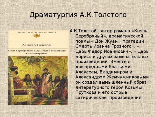 Драматургия А.К.Толстого А.К.Толстой- автор романа «Князь Серебряный», драматической поэмы « Дон Жуан», трагедии « Смерть Иоанна Грозного», « Царь Федор Иоаннович», « Царь Борис» и других замечательных произведений. Вместе с двоюродными братьями. Алексеем, Владимиром и Александром Жемчужниковыми он создал вымышленный образ литературного героя Козьмы Пруткова и его острые сатирические произведения. 