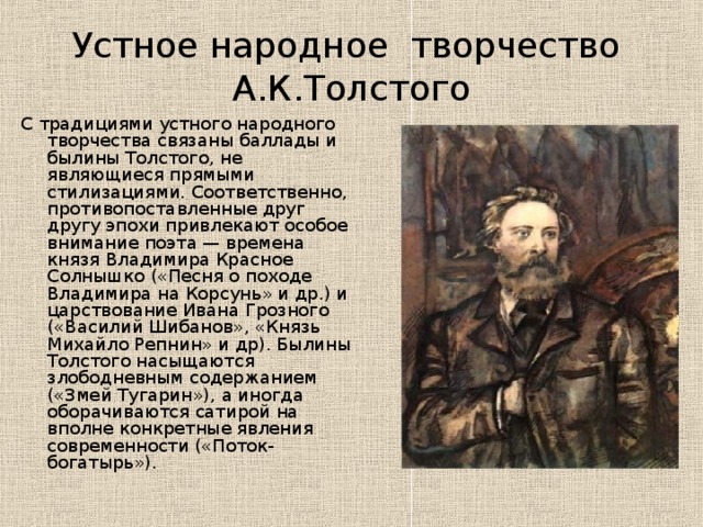 Устное народное творчество А.К.Толстого С традициями устного народного творчества связаны баллады и былины Толстого, не являющиеся прямыми стилизациями. Соответственно, противопоставленные друг другу эпохи привлекают особое внимание поэта — времена князя Владимира Красное Солнышко («Песня о походе Владимира на Корсунь» и др.) и царствование Ивана Грозного («Василий Шибанов», «Князь Михайло Репнин» и др). Былины Толстого насыщаются злободневным содержанием («Змей Тугарин»), а иногда оборачиваются сатирой на вполне конкретные явления современности («Поток-богатырь»). 