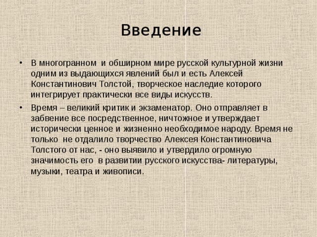  Введение В многогранном и обширном мире русской культурной жизни одним из выдающихся явлений был и есть Алексей Константинович Толстой, творческое наследие которого интегрирует практически все виды искусств. Время – великий критик и экзаменатор. Оно отправляет в забвение все посредственное, ничтожное и утверждает исторически ценное и жизненно необходимое народу. Время не только не отдалило творчество Алексея Константиновича Толстого от нас, - оно выявило и утвердило огромную значимость его в развитии русского искусства- литературы, музыки, театра и живописи. 