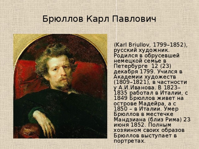 Брюллов Карл Павлович  (Karl Briullov, 1799–1852), русский художник. Родился в обрусевшей немецкой семье в Петербурге  12 (23) декабря 1799. Учился в Академии художеств (1809–1821), в частности у А.И.Иванова. В 1823–1835 работал в Италии, с 1849 Брюллов живет на острове Мадейра, а с 1850 – в Италии. Умер Брюллов в местечке Мандзиана (близ Рима) 23 июня 1852. Полным хозяином своих образов Брюллов выступает в портретах.  