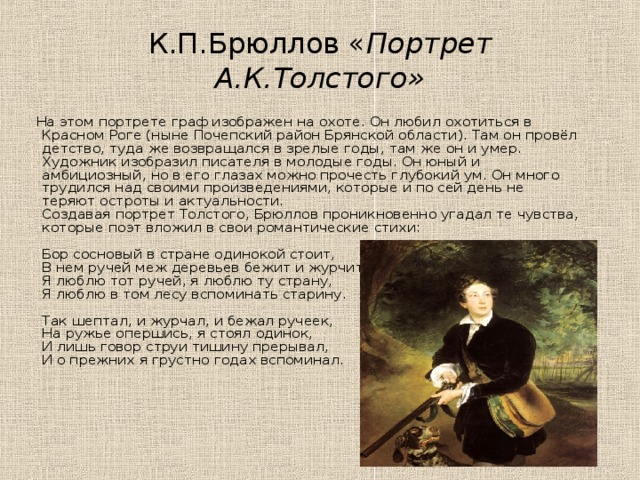 К.П.Брюллов « Портрет А.К.Толстого»  На этом портрете граф изображен на охоте. Он любил охотиться в Красном Роге (ныне Почепский район Брянской области). Там он провёл детство, туда же возвращался в зрелые годы, там же он и умер.  Художник изобразил писателя в молодые годы. Он юный и амбициозный, но в его глазах можно прочесть глубокий ум. Он много трудился над своими произведениями, которые и по сей день не теряют остроты и актуальности.  Создавая портрет Толстого, Брюллов проникновенно угадал те чувства, которые поэт вложил в свои романтические стихи:   Бор сосновый в стране одинокой стоит,  В нем ручей меж деревьев бежит и журчит,  Я люблю тот ручей, я люблю ту страну,  Я люблю в том лесу вспоминать старину.    Так шептал, и журчал, и бежал ручеек,  На ружье опершись, я стоял одинок,  И лишь говор струи тишину прерывал,  И о прежних я грустно годах вспоминал.  