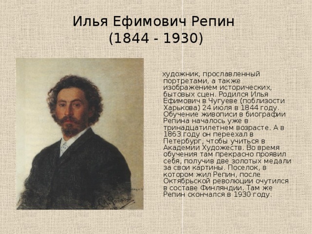 Илья Ефимович Репин  (1844 - 1930)  художник, прославленный портретами, а также изображением исторических, бытовых сцен. Родился Илья Ефимович в Чугуеве (поблизости Харькова) 24 июля в 1844 году. Обучение живописи в биографии Репина началось уже в тринадцатилетнем возрасте. А в 1863 году он переехал в Петербург, чтобы учиться в Академии Художеств. Во время обучения там прекрасно проявил себя, получив две золотых медали за свои картины. Поселок, в котором жил Репин, после Октябрьской революции очутился в составе Финляндии. Там же Репин скончался в 1930 году. 
