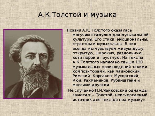 А.К.Толстой и музыка Поэзия А.К. Толстого оказалась могучим стимулом для музыкальной культуры. Его стихи эмоциональны, страстны и музыкальны. В них всегда мы чувствуем живую душу: открытую, широкую, раздольную, хотя порой и грустную. На тексты А.К.Толстого написано свыше 130 музыкальных произведений такими композиторами, как Чайковский, Римский- Корсаков, Мусоргский, Кюи, Рахманинов, Рубинштейн и многими другими.  Не случайно П.И.Чайковский однажды заметил: « Толстой- неисчерпаемый источник для текстов под музыку» 