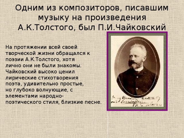 Одним из композиторов, писавшим музыку на произведения А.К.Толстого, был П.И.Чайковский На протяжении всей своей творческой жизни обращался к поэзии А.К.Толстого, хотя лично они не были знакомы. Чайковский высоко ценил лирические стихотворения поэта, удивительно простые, но глубоко волнующие, с элементами народно- поэтического стиля, близкие песне.   