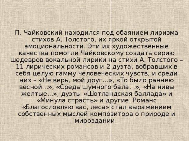 П. Чайковский находился под обаянием лиризма стихов А. Толстого, их яркой открытой эмоциональности. Эти их художественные качества помогли Чайковскому создать серию шедевров вокальной лирики на стихи А. Толстого – 11 лирических романсов и 2 дуэта, вобравших в себя целую гамму человеческих чувств, и среди них – «Не верь, мой друг...», «То было раннею весной...», «Средь шумного бала...», «На нивы желтые...», дуэты «Шотландская баллада» и «Минула страсть» и другие. Романс «Благословляю вас, леса» стал выражением собственных мыслей композитора о природе и мироздании. 