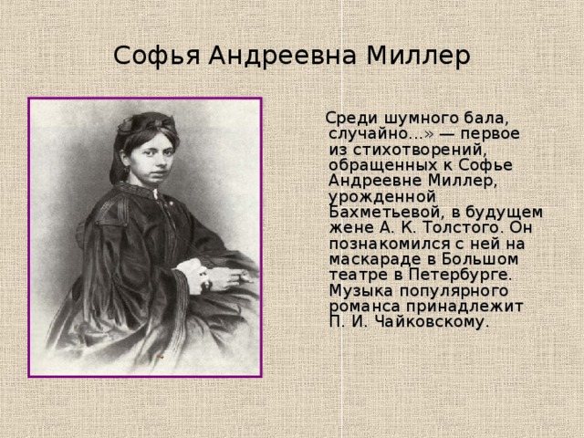 Софья Андреевна Миллер  Среди шумного бала, случайно...» — первое из стихотворений, обращенных к Софье Андреевне Миллер, урожденной Бахметьевой, в будущем жене А. К. Толстого. Он познакомился с ней на маскараде в Большом театре в Петербурге. Музыка популярного романса принадлежит П. И. Чайковскому.    
