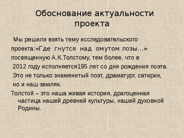   Обоснование актуальности проекта Мы решили взять тему исследовательского проекта: «Где гнутся над омутом лозы…»  посвященную А.К.Толстому, тем более, что в  2012 году исполняется195 лет со дня рождения поэта.  Это не только знаменитый поэт, драматург, сатирик,  но и наш земляк. Толстой – это наша живая история, драгоценная частица нашей древней культуры, нашей духовной Родины. 