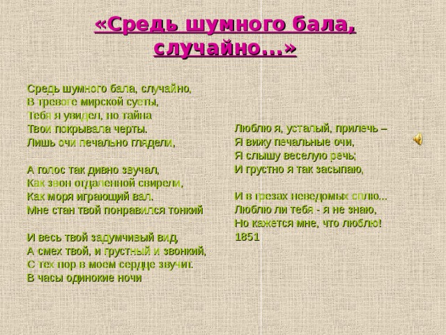 «Средь шумного бала, случайно...» Средь шумного бала, случайно, В тревоге мирской суеты, Тебя я увидел, но тайна Твои покрывала черты. Лишь очи печально глядели, А голос так дивно звучал, Как звон отдаленной свирели, Как моря играющий вал. Мне стан твой понравился тонкий И весь твой задумчивый вид, А смех твой, и грустный и звонкий, С тех пор в моем сердце звучит. В часы одинокие ночи Люблю я, усталый, прилечь – Я вижу печальные очи, Я слышу веселую речь; И грустно я так засыпаю, И в грезах неведомых сплю... Люблю ли тебя - я не знаю, Но кажется мне, что люблю! 1851  