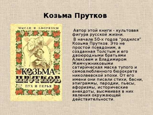 Козьма Прутков  Автор этой книги - культовая фигура русской жизни.  В начале 50-х годов “родился” Козьма Прутков. Это не простой псевдоним, а созданная Толстым и его двоюродными братьями Алексеем и Владимиром Жемчужниковыми сатирическая маска тупого и самовлюбленного бюрократа николаевской эпохи. От его имени они писали стихи, басни, эпиграммы, пародии, пьесы, афоризмы, исторические анекдоты, высмеивая в них явления окружающей действительности. 