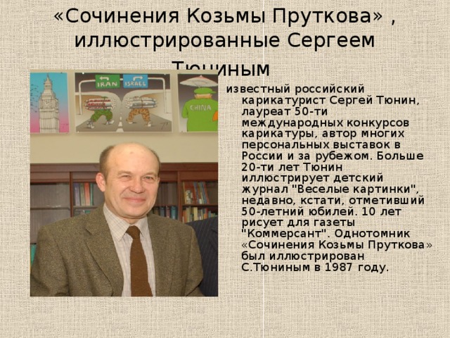 «Сочинения Козьмы Пруткова» , иллюстрированные Сергеем Тюниным  известный российский карикатурист Сергей Тюнин, лауреат 50-ти международных конкурсов карикатуры, автор многих персональных выставок в России и за рубежом. Больше 20-ти лет Тюнин иллюстрирует детский журнал 