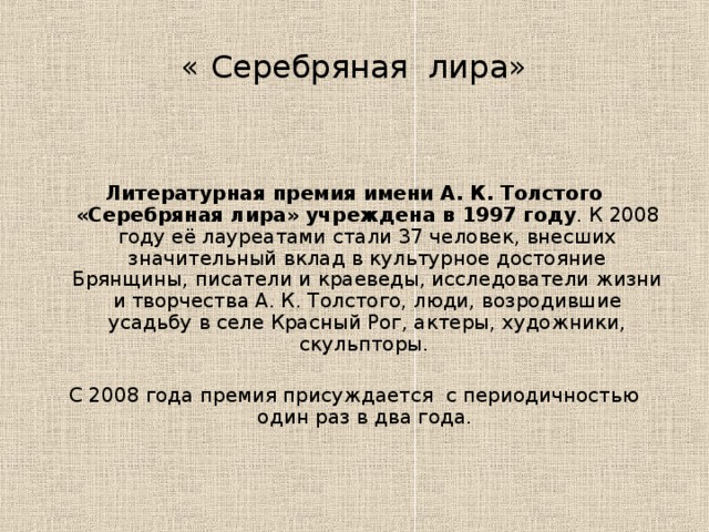 « Серебряная лира»   Литературная премия имени А. К. Толстого «Серебряная лира» учреждена в 1997 году . К 2008 году её лауреатами стали 37 человек, внесших значительный вклад в культурное достояние Брянщины, писатели и краеведы, исследователи жизни и творчества А. К. Толстого, люди, возродившие усадьбу в селе Красный Рог, актеры, художники, скульпторы. С 2008 года премия присуждается с периодичностью один раз в два года.  