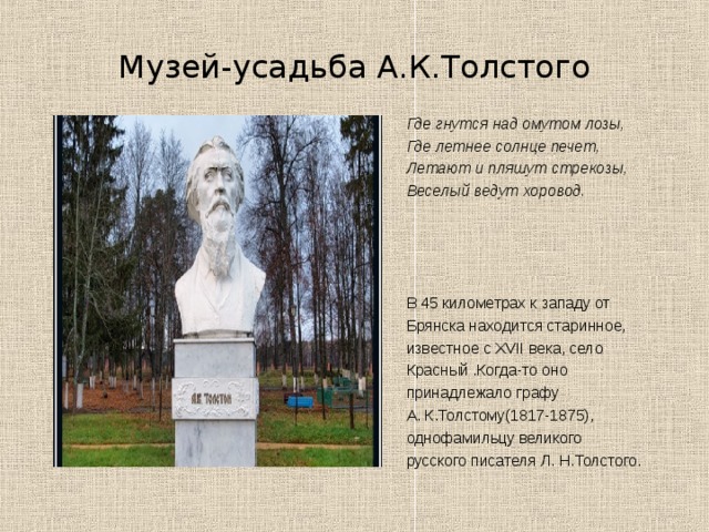 Музей-усадьба А.К.Толстого Где гнутся над омутом лозы, Где летнее солнце печет, Летают и пляшут стрекозы, Веселый ведут хоровод. В 45 километрах к западу от Брянска находится старинное, известное с XVII века, село Красный .Когда-то оно принадлежало графу А. К.Толстому(1817-1875), однофамильцу великого русского писателя Л. Н.Толстого. 